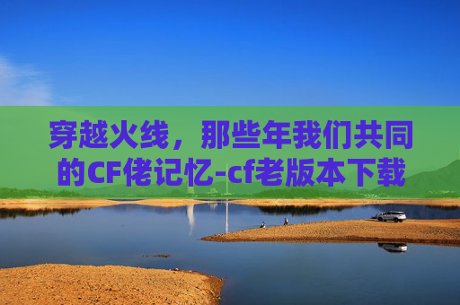 穿越火线,那些年我们共同的CF佬记忆-cf老版本下载 穿越火线,那些年我们共同的CF佬记忆-cf老版本下载