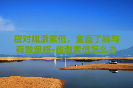 应对雌激素低,全面了解与有效策略-雌激素低怎么办? 应对雌激素低,全面了解与有效策略-雌激素低怎么办?