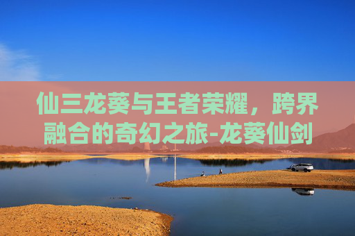 仙三龙葵与王者荣耀,跨界融合的奇幻之旅-龙葵仙剑3 仙三龙葵与王者荣耀,跨界融合的奇幻之旅-龙葵仙剑3