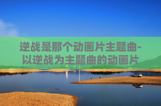 逆战是那个动画片主题曲-以逆战为主题曲的动画片