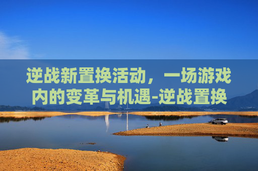 逆战新置换活动,一场游戏内的变革与机遇-逆战置换活动多久一次 逆战新置换活动,一场游戏内的变革与机遇-逆战置换活动多久一次