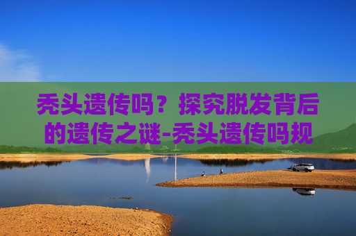 秃头遗传吗?探究脱发背后的遗传之谜-秃头遗传吗规律 秃头遗传吗?探究脱发背后的遗传之谜-秃头遗传吗规律