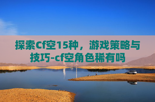 探索Cf空15种,游戏策略与技巧-cf空角色稀有吗 探索Cf空15种,游戏策略与技巧-cf空角色稀有吗
