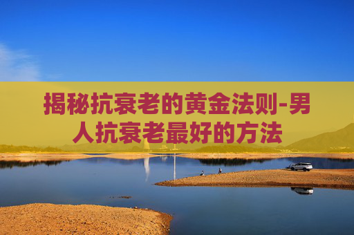 揭秘抗衰老的黄金法则-男人抗衰老最好的方法 揭秘抗衰老的黄金法则-男人抗衰老最好的方法