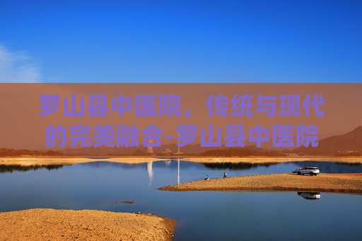 罗山县中医院,传统与现代的完美融合-罗山县中医院电话号码 罗山县中医院,传统与现代的完美融合-罗山县中医院电话号码
