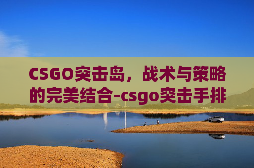 CSGO突击岛,战术与策略的完美结合-csgo突击手排名 CSGO突击岛,战术与策略的完美结合-csgo突击手排名