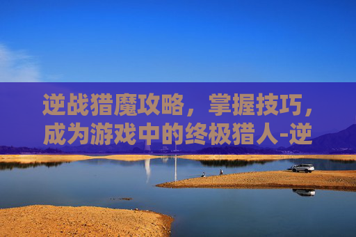 逆战猎魔攻略,掌握技巧,成为游戏中的终极猎人-逆战 猎魔 攻略大全 逆战猎魔攻略,掌握技巧,成为游戏中的终极猎人-逆战 猎魔 攻略大全