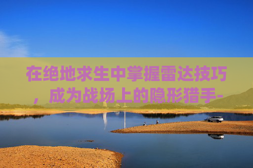 在绝地求生中掌握雷达技巧,成为战场上的隐形猎手-pubg雷达 在绝地求生中掌握雷达技巧,成为战场上的隐形猎手-pubg雷达
