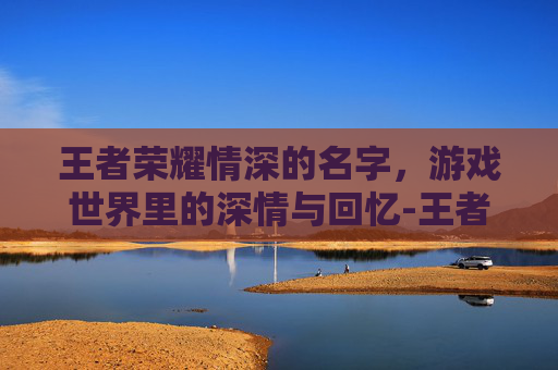 王者荣耀情深的名字,游戏世界里的深情与回忆-王者荣耀情深的名字怎么取 王者荣耀情深的名字,游戏世界里的深情与回忆-王者荣耀情深的名字怎么取
