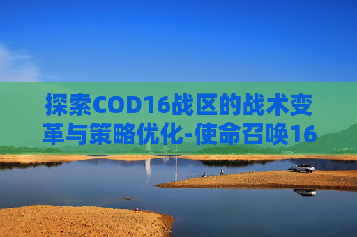 探索COD16战区的战术变革与策略优化-使命召唤16战区 探索COD16战区的战术变革与策略优化-使命召唤16战区