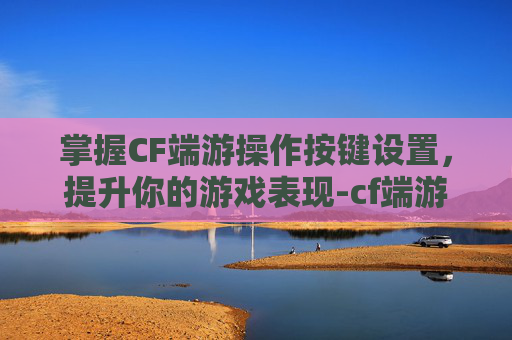 掌握CF端游操作按键设置,提升你的游戏表现-cf端游操作按键设置教程 掌握CF端游操作按键设置,提升你的游戏表现-cf端游操作按键设置教程