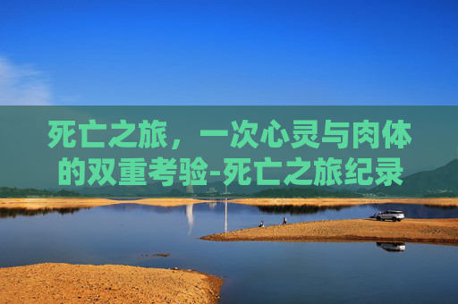 死亡之旅,一次心灵与肉体的双重考验-死亡之旅纪录片 死亡之旅,一次心灵与肉体的双重考验-死亡之旅纪录片