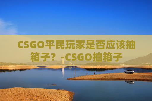 CSGO平民玩家是否应该抽箱子？-CSGO抽箱子
