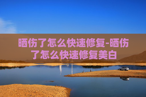 晒伤了怎么快速修复-晒伤了怎么快速修复美白