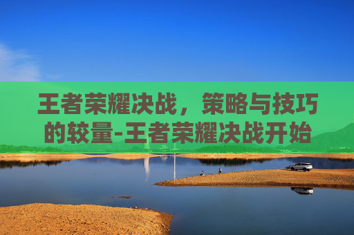 王者荣耀决战，策略与技巧的较量-王者荣耀决战开始上一句