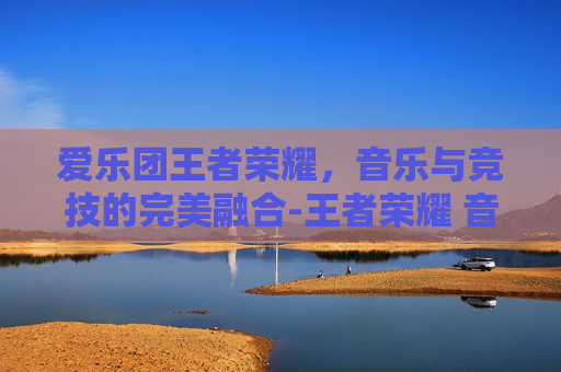 爱乐团王者荣耀，音乐与竞技的完美融合-王者荣耀 音乐会