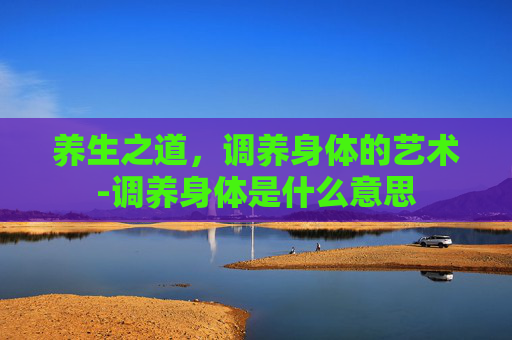养生之道，调养身体的艺术-调养身体是什么意思