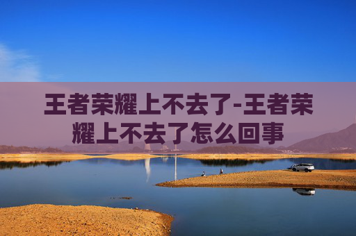 王者荣耀上不去了-王者荣耀上不去了怎么回事