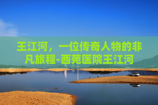 王江河，一位传奇人物的非凡旅程-西苑医院王江河