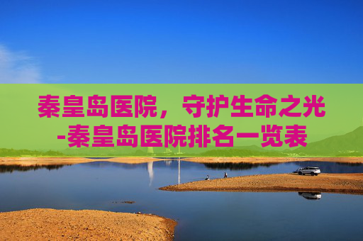 秦皇岛医院，守护生命之光-秦皇岛医院排名一览表