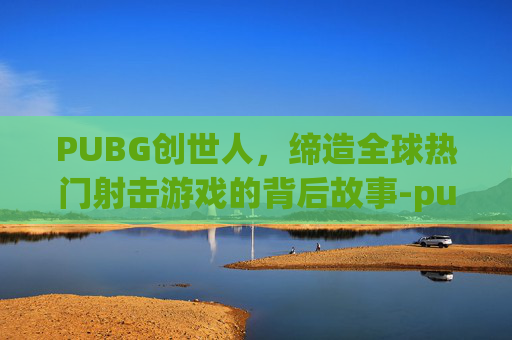PUBG创世人，缔造全球热门射击游戏的背后故事-pubg由谁创始