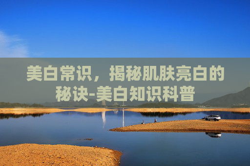 美白常识，揭秘肌肤亮白的秘诀-美白知识科普