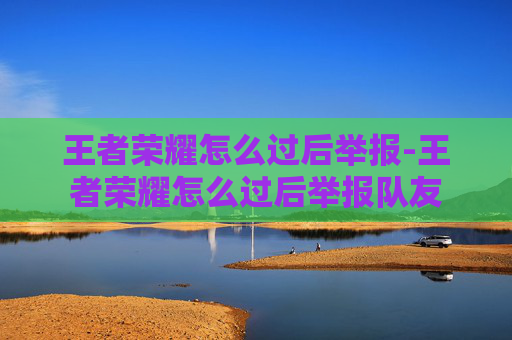 王者荣耀怎么过后举报-王者荣耀怎么过后举报队友