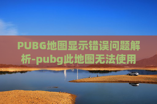 PUBG地图显示错误问题解析-pubg此地图无法使用