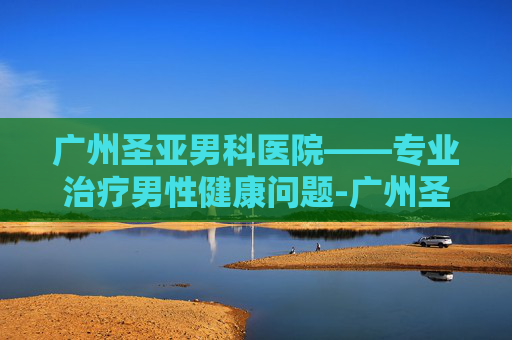 广州圣亚男科医院——专业治疗男性健康问题-广州圣亚泌尿外科医院