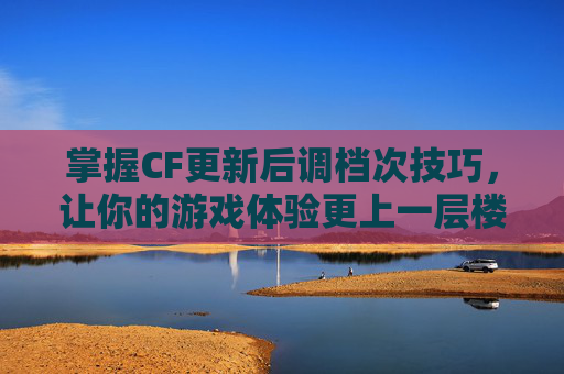 掌握CF更新后调档次技巧，让你的游戏体验更上一层楼-现在更新的cf怎么调档次了