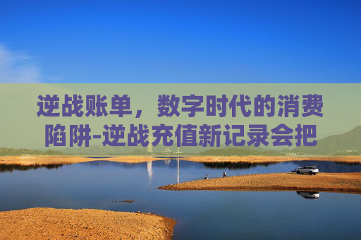 逆战账单，数字时代的消费陷阱-逆战充值新记录会把覆盖掉吗