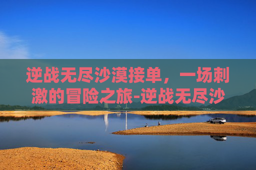 逆战无尽沙漠接单，一场刺激的冒险之旅-逆战无尽沙漠神殿最新打法