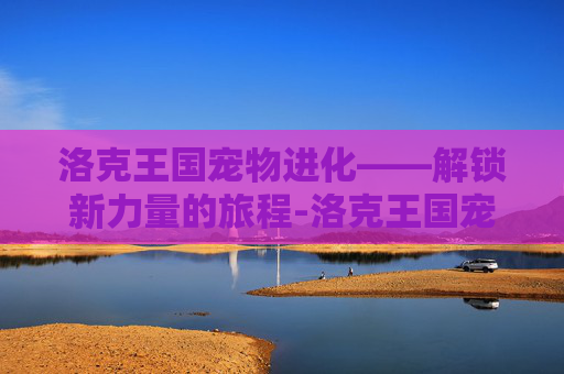 洛克王国宠物进化——解锁新力量的旅程-洛克王国宠物进化大全