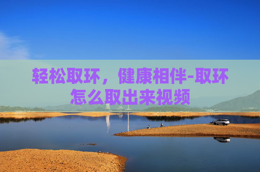 轻松取环，健康相伴-取环怎么取出来视频