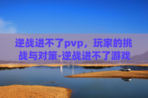 逆战进不了pvp，玩家的挑战与对策-逆战进不了游戏怎么办