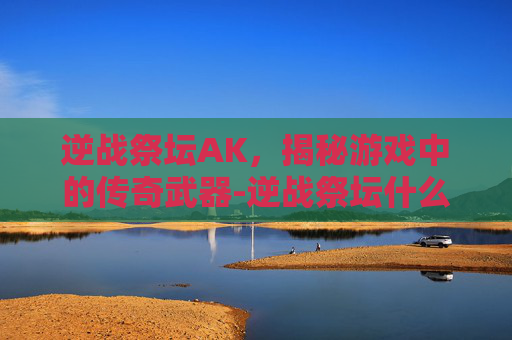逆战祭坛AK，揭秘游戏中的传奇武器-逆战祭坛什么时候出的