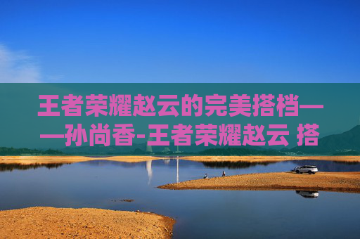 王者荣耀赵云的完美搭档——孙尚香-王者荣耀赵云 搭档是谁