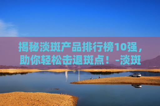揭秘淡斑产品排行榜10强，助你轻松击退斑点！-淡斑产品排行榜10强有哪些