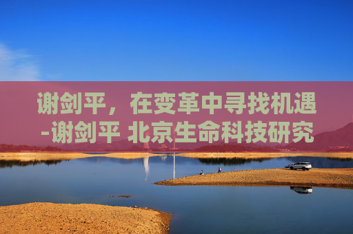 谢剑平，在变革中寻找机遇-谢剑平 北京生命科技研究院