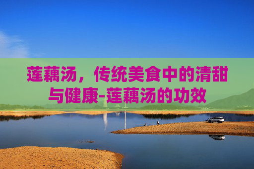 莲藕汤，传统美食中的清甜与健康-莲藕汤的功效