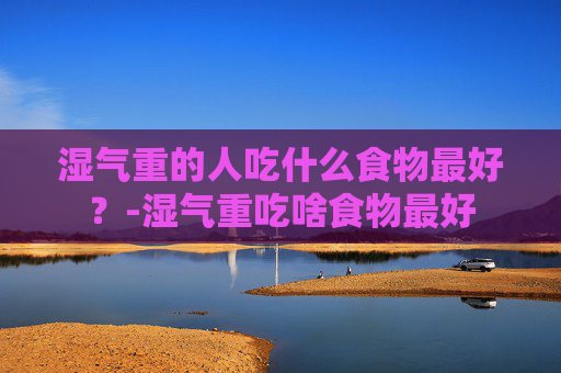 湿气重的人吃什么食物最好？-湿气重吃啥食物最好