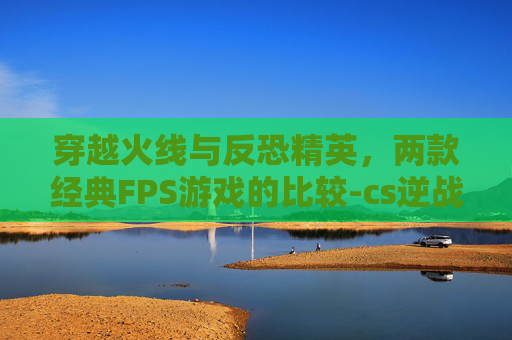 穿越火线与反恐精英，两款经典FPS游戏的比较-cs逆战三角洲最值得玩的三个地方