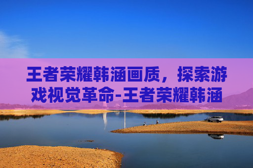 王者荣耀韩涵画质，探索游戏视觉革命-王者荣耀韩涵画质怎么样