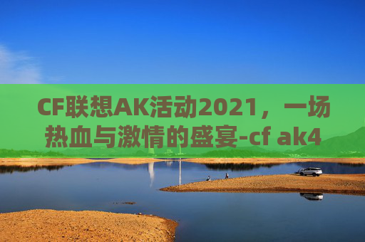 CF联想AK活动2021，一场热血与激情的盛宴-cf ak47 2025