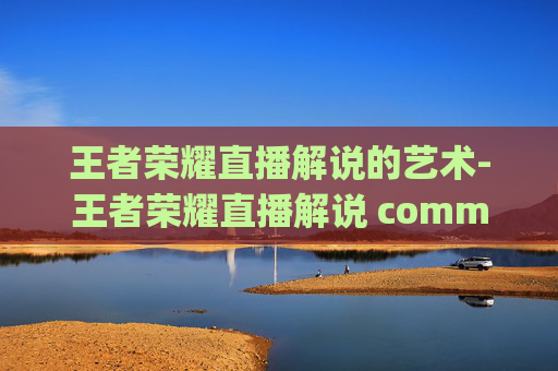 王者荣耀直播解说的艺术-王者荣耀直播解说 commentary