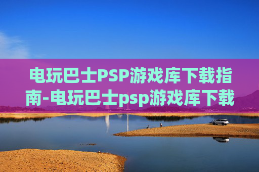 电玩巴士PSP游戏库下载指南-电玩巴士psp游戏库下载手机版