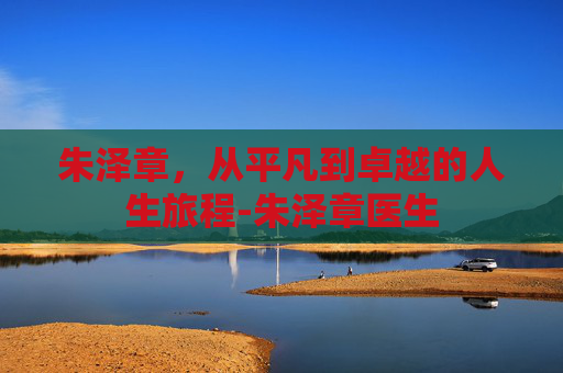 朱泽章，从平凡到卓越的人生旅程-朱泽章医生
