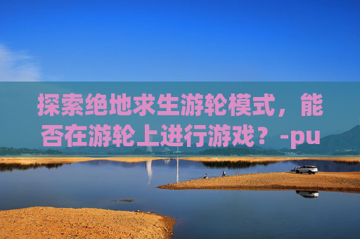 探索绝地求生游轮模式，能否在游轮上进行游戏？-pubg运输船模式怎么设置