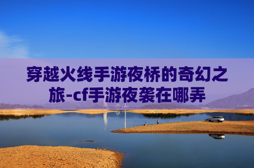 穿越火线手游夜桥的奇幻之旅-cf手游夜袭在哪弄