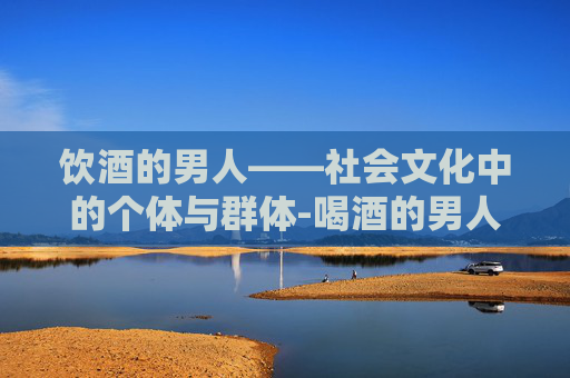 饮酒的男人——社会文化中的个体与群体-喝酒的男人对家庭的影响